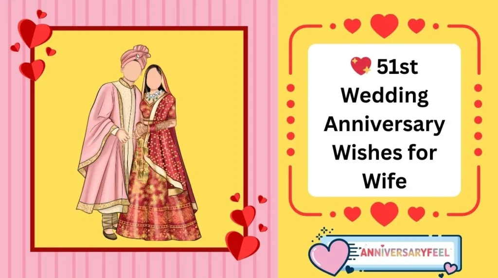 💖 51st Wedding Anniversary Wishes for Wife
❤️ Romantic Wishes
“Happy 51st anniversary, my love. Even after all these years, my heart still belongs to you completely.”
“Fifty-one years with you feels like a beautiful blessing I thank God for every day.”
“Happy anniversary to the woman who has been my partner, my peace, and my greatest joy for 51 years.”
“After 51 years, I still look at you with the same love—only deeper and truer.”
“You’ve made the past 51 years the most beautiful journey of my life. I love you endlessly.”
🌸 Heartfelt Wishes
“Happy 51st anniversary, sweetheart. Thank you for filling my life with love, care, and unforgettable memories.”
“In 51 years, we’ve grown, learned, and faced life together—and I wouldn’t change a single moment.”
“Your love has been my anchor for 51 years. Thank you for being the heart of our home.”
“Fifty-one years later, and I’m still grateful every day that you chose me.”
“Thank you for being my constant source of strength and tenderness for 51 wonderful years.”
💕 Short & Sweet Wishes
“Happy 51st anniversary, my love.”
“Fifty-one years and still forever to go.”
“Cheers to 51 years with my beautiful wife.”
“51 years of loving you—my greatest joy.”
51st Wedding Anniversary Wishes for Wife